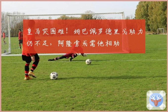 皇马突围难！姆巴佩罗德里戈助力仍不足，阿隆索或需他相助