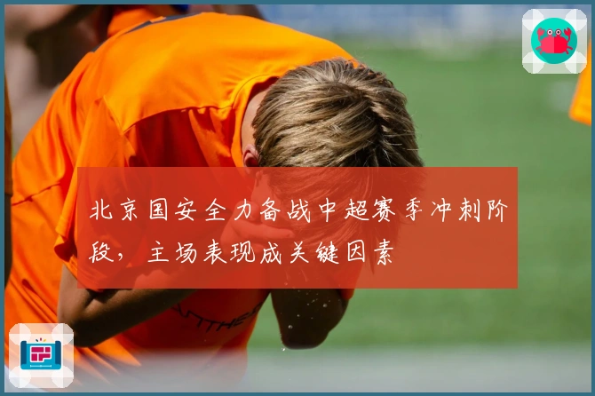 北京国安全力备战中超赛季冲刺阶段，主场表现成关键因素