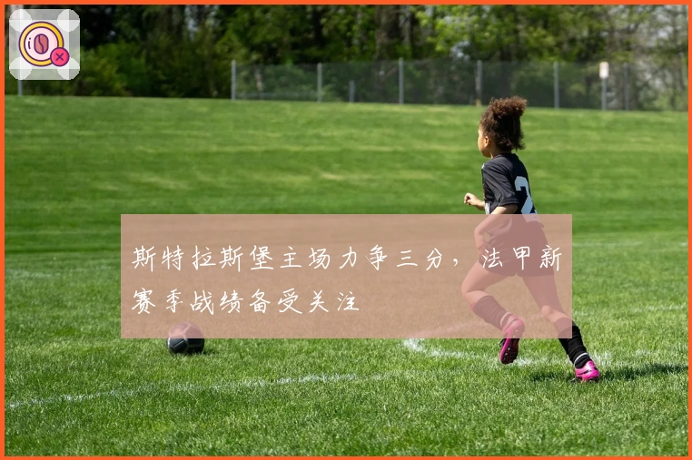 斯特拉斯堡主场力争三分，法甲新赛季战绩备受关注