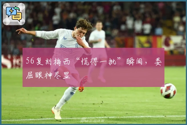 56复刻梅西“慌得一批”瞬间，委屈眼神尽显