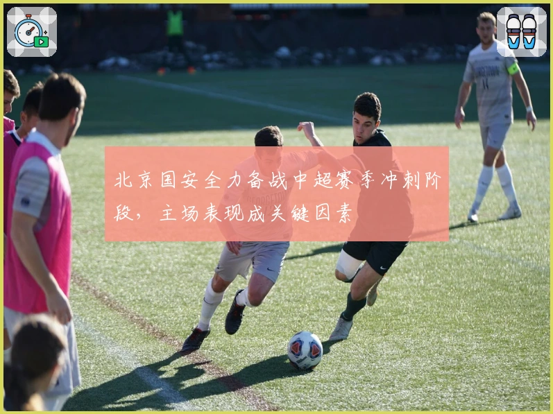 北京国安全力备战中超赛季冲刺阶段，主场表现成关键因素