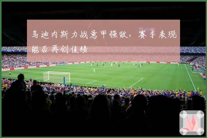 乌迪内斯力战意甲强敌，赛季表现能否再创佳绩