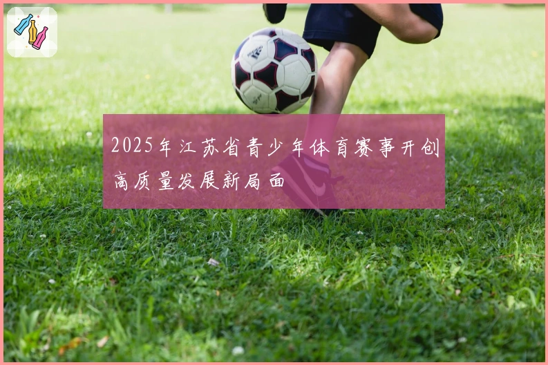 2025年江苏省青少年体育赛事开创高质量发展新局面