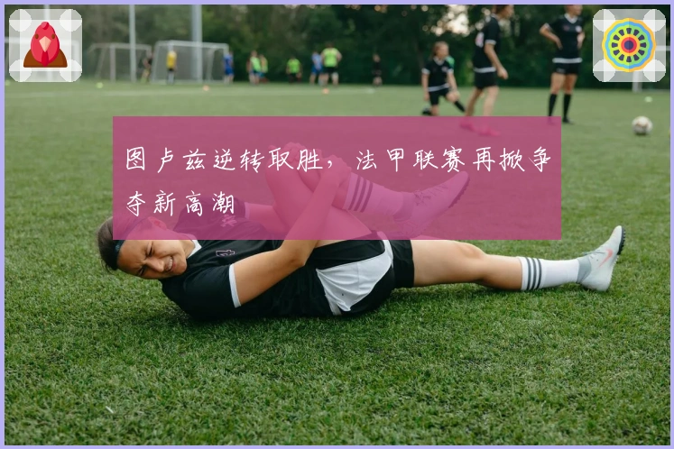 图卢兹逆转取胜，法甲联赛再掀争夺新高潮