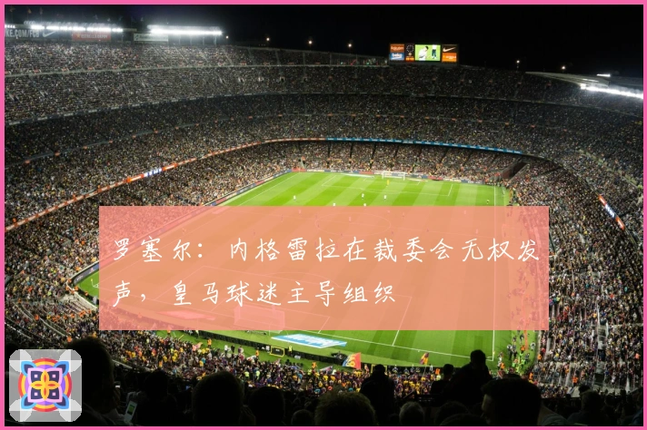 罗塞尔：内格雷拉在裁委会无权发声，皇马球迷主导组织