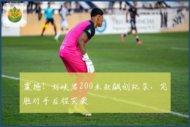 震撼！刘峡君200米狂飙创纪录，完胜对手后程突袭