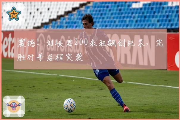 震撼！刘峡君200米狂飙创纪录，完胜对手后程突袭