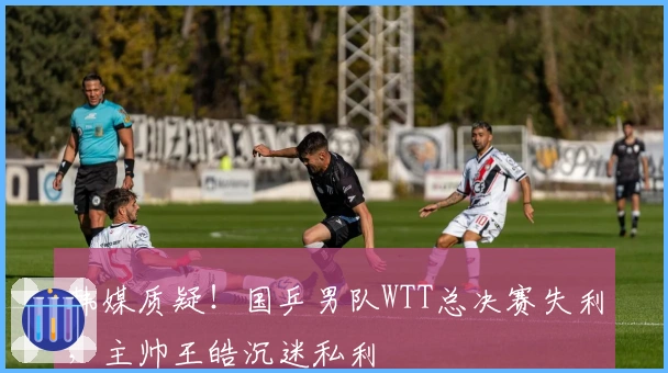 韩媒质疑！国乒男队WTT总决赛失利，主帅王皓沉迷私利