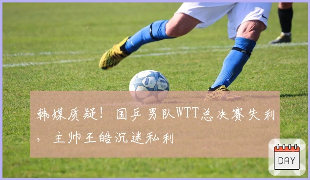 韩媒质疑！国乒男队WTT总决赛失利，主帅王皓沉迷私利