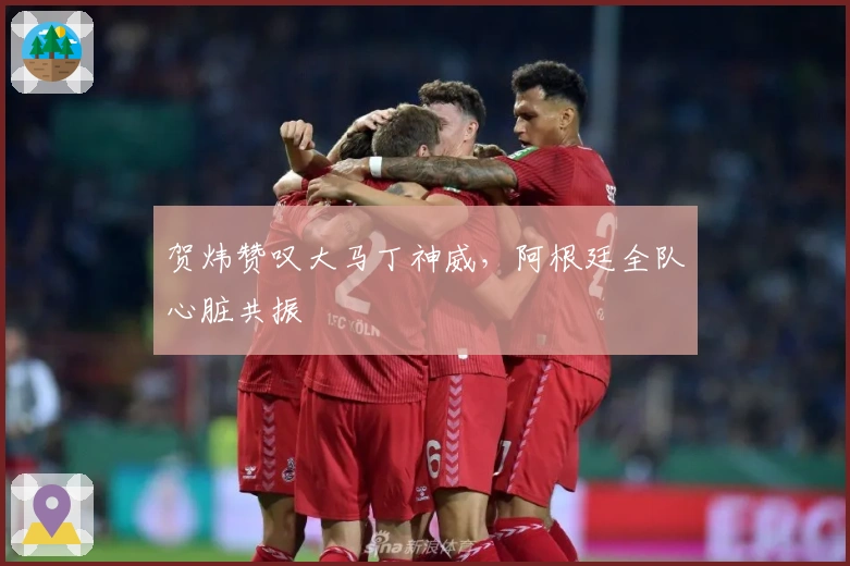 贺炜赞叹大马丁神威，阿根廷全队心脏共振