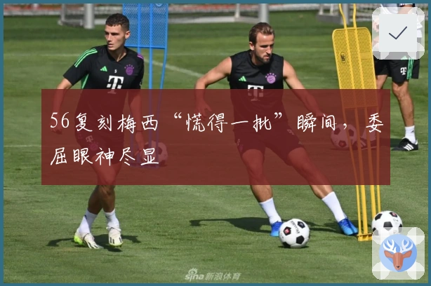 56复刻梅西“慌得一批”瞬间，委屈眼神尽显